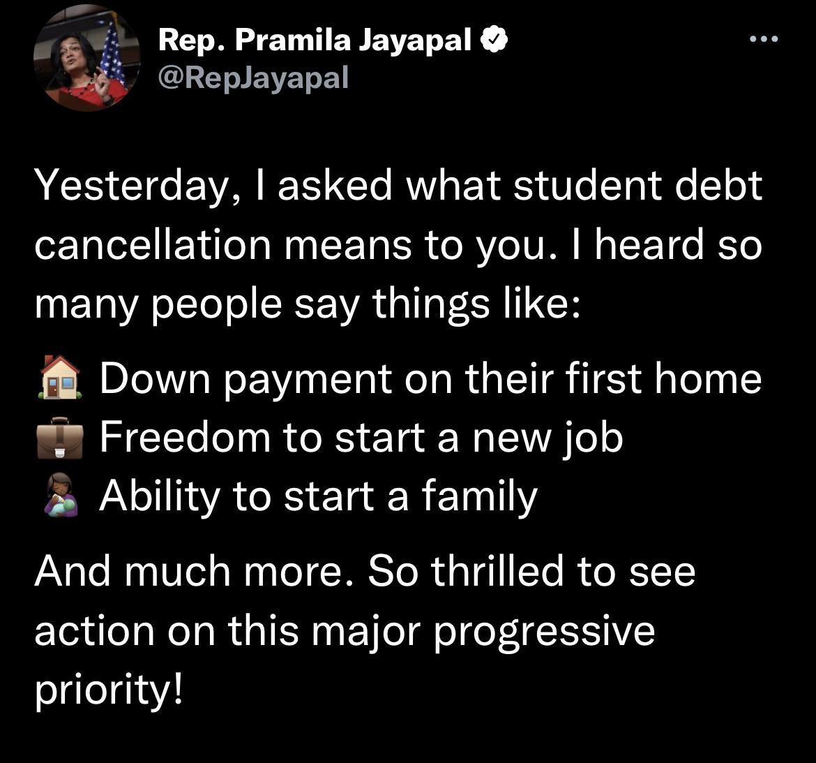 45 RepPramilaJayapal 4 Replayapal Yesterday asked what student debt cancellation means to you heard so many people say things like Down payment on their first home Freedom to start a new job P AR E R T And much more So thrilled to see action on this major progressive priority