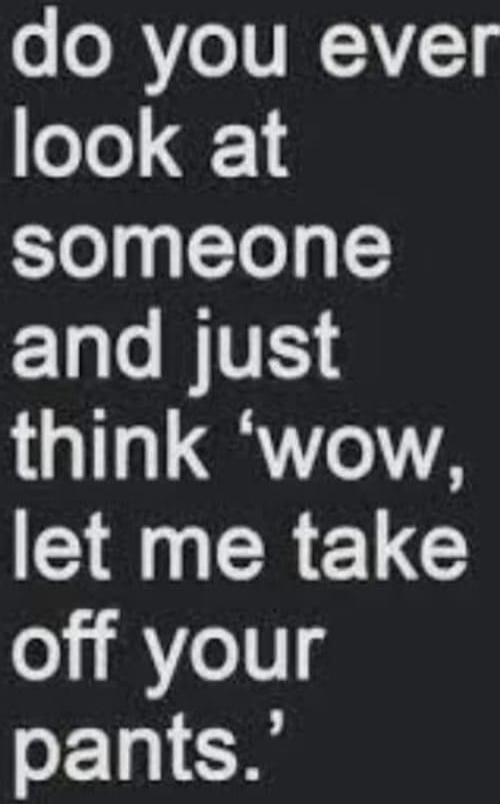 do you ever look at someone and just think 'wow, let me take off your pants.'