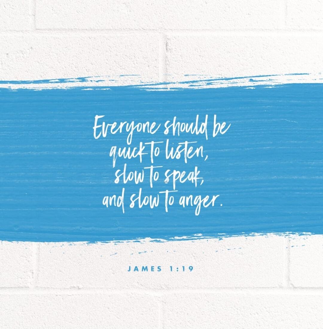 Everyone should be quick to listen, slow to speak, and slow to anger. JAMES 1:19