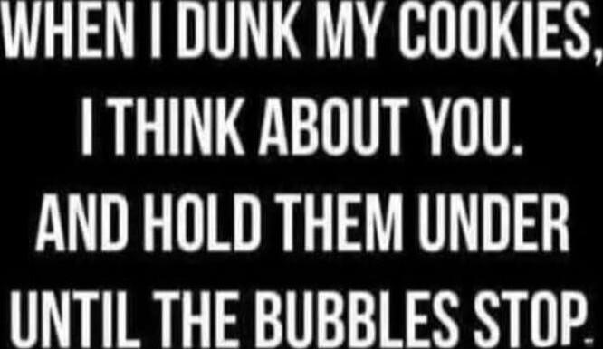 When I dunk my cookies, I think about you, and hold them under until the bubbles stop.
