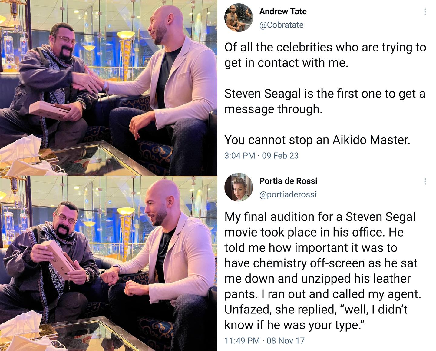 Androw Tate Of all the celebrities who are trying to getin contact with me Steven Seagal is the first one to get a message through You cannot stop an Aikido Master Pori da Rosi My final audition for a Steven Segal movie took place in his office He told me how important it was to have chemistry off screen as he sat me down and unzipped his leather pants ran out and called my agent Unfazed she repli
