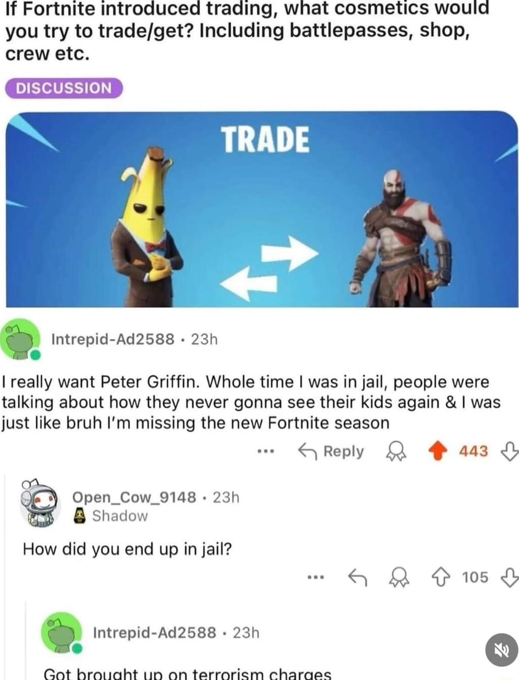 If Fortnite introduced trading what cosmetics would you try to tradeget Including battlepasses shop crew etc Imrepnd Ad2588 23h RADE I really want Peter Griffin Whole time was in jail people were talking about how they never gonna see their kids again was just like bruh Im missing the new Fortnite season SReply L 4 aa3 Open_Cow_9148 23h 8 sha How did you end up in jail QR wsd ori sazses 20n o i Bt