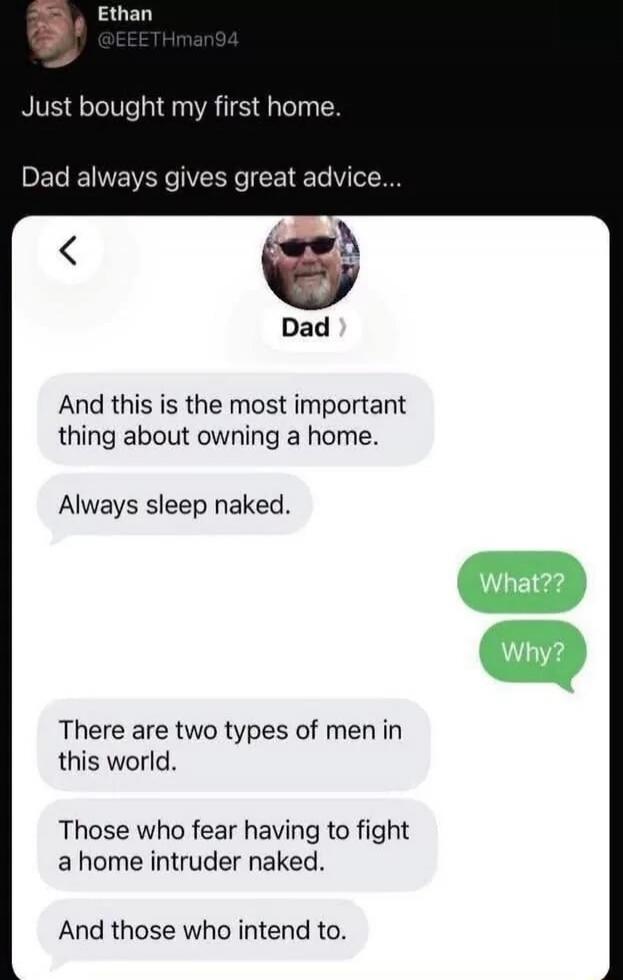 Ethan @EEETHman94 Just bought my first home. Dad always gives great advice... Dad And this is the most important thing about owning a home. Always sleep naked. What?? Why? There are two types of men in this world. Those who fear having to fight a home intruder naked. And those who intend to.