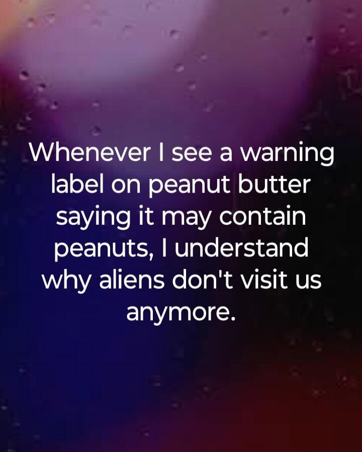Whenever I see a warning label on peanut butter saying it may contain peanuts, I understand why aliens don't visit us anymore.