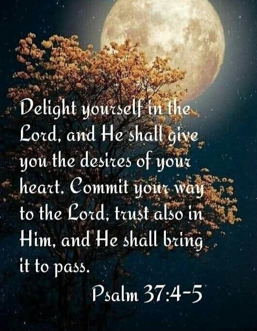 Delight yourself in the Lord, and He shall give you the desires of your heart. Commit your way to the Lord; trust also in Him, and He shall bring it to pass. Psalm 37:4-5
