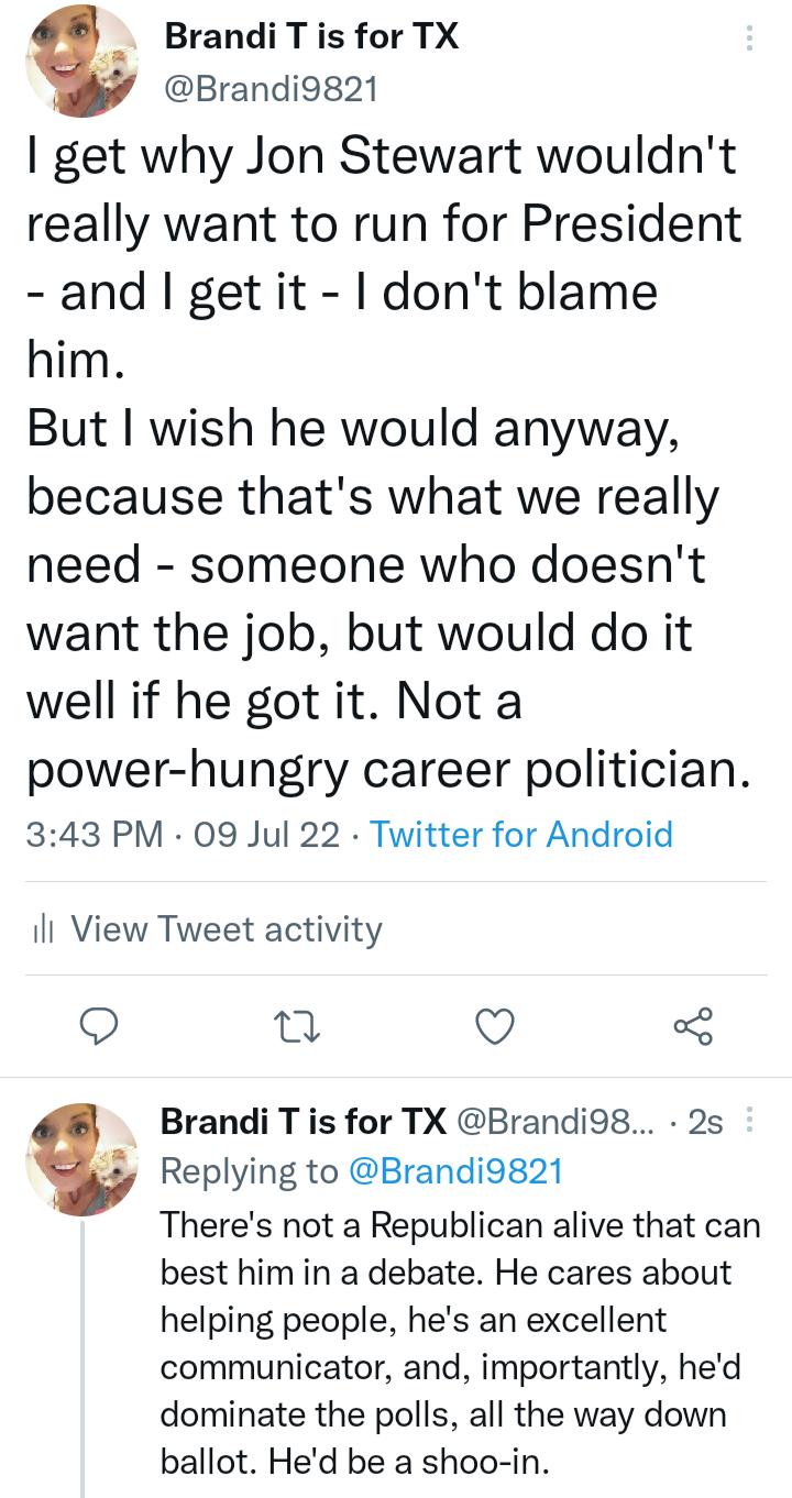 Brandi T is for TX Brandi9821 get why Jon Stewart wouldnt really want to run for President and getit dont blame him But wish he would anyway because thats what we really need someone who doesnt want the job but would do it well if he got it Not a power hungry career politician 343 PM 09 Jul 22 Twitter for Android ill View Tweet activity T Brandi T is for TX Brandi9s 2s L3 Replying to Brandi9g21 Th
