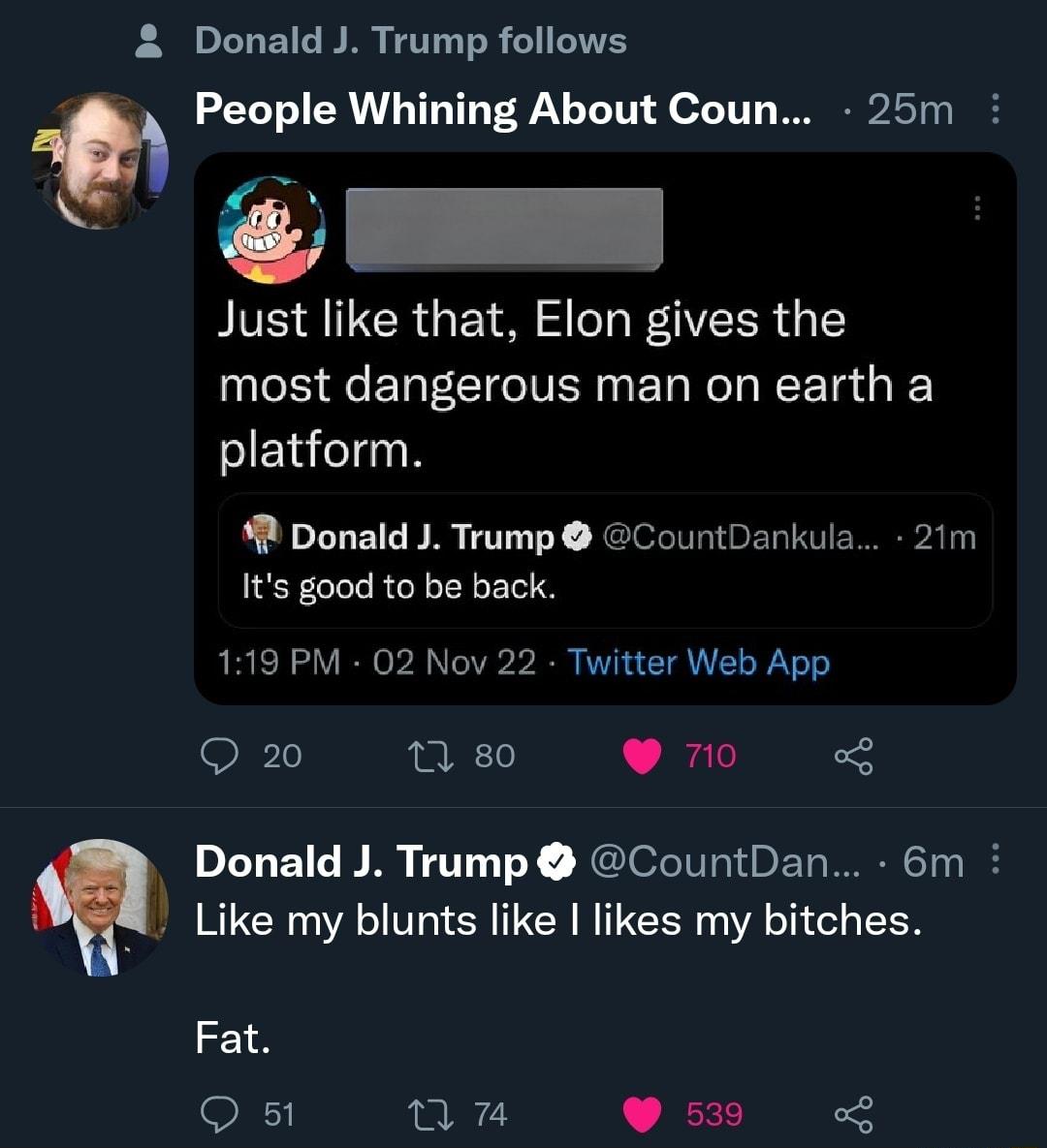 2 Donald J Trump follows People Whining About Coun 25m Just like that Elon gives the most dangerous man on earth a N R Donald J Trump CountDankula 21m Its good to be back 119 PM 02 Nov 22 Twitter Web App Q220 s Donald J Trump CountDan 6m Like my blunts like likes my bitches Fat Q 51 v 539 2