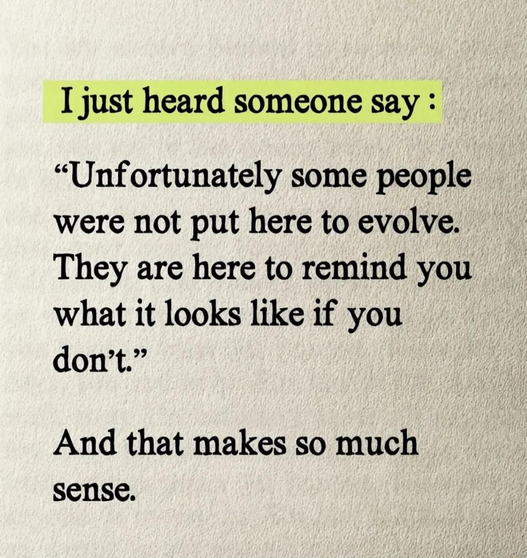I just heard someone say: “Unfortunately some people were not put here to evolve. They are here to remind you what it looks like if you don’t.” And that makes so much sense.