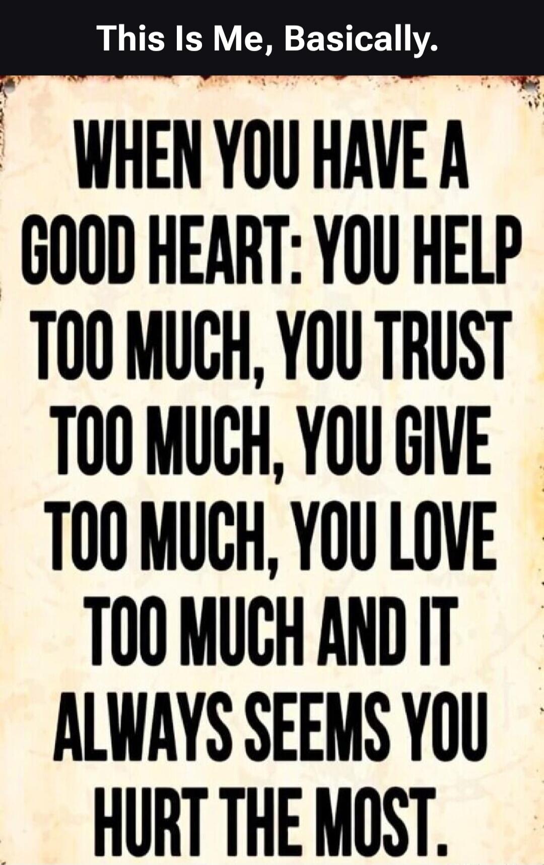 WHEN YOU HAVE A GOOD HEART: YOU HELP TOO MUCH, YOU TRUST TOO MUCH, YOU GIVE TOO MUCH, YOU LOVE TOO MUCH AND IT ALWAYS SEEMS YOU HURT THE MOST.