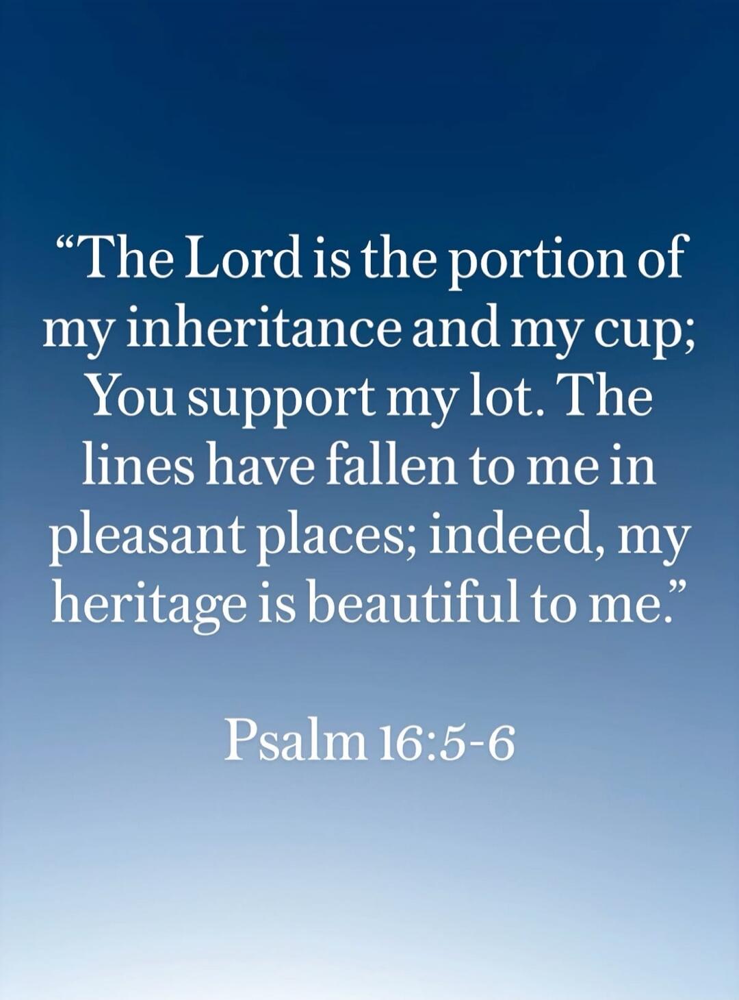 The Lord is the portion of my inheritance and my cup; You support my lot. The lines have fallen to me in pleasant places; indeed, my heritage is beautiful to me. Psalm 16:5-6