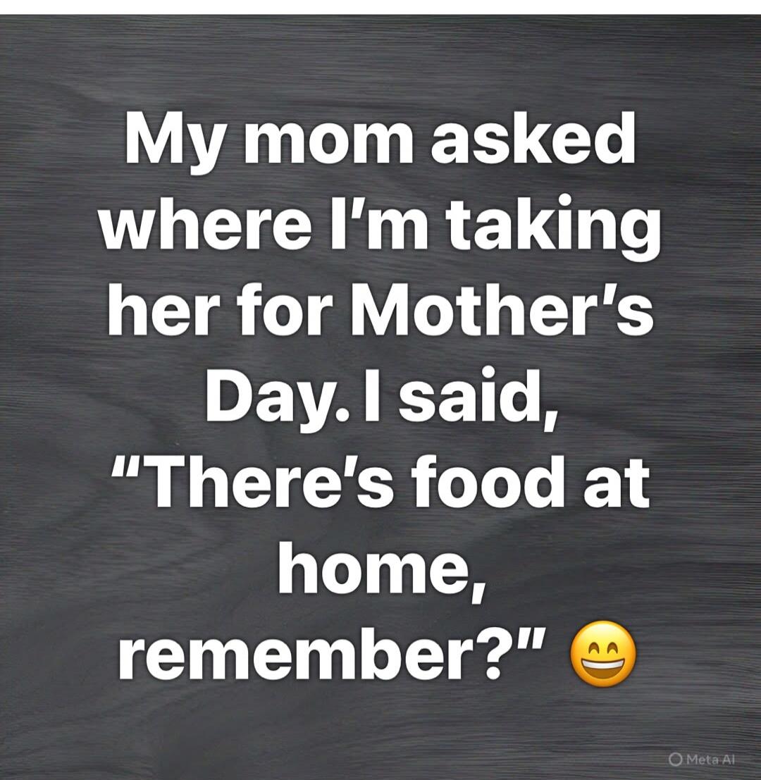 My mom asked where I'm taking her for Mother's Day. I said, 