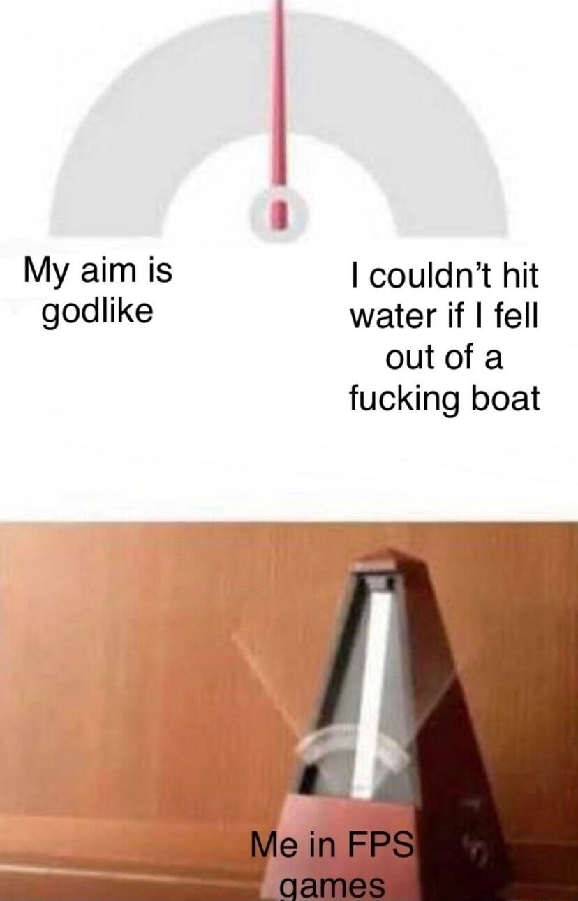 My aim is couldnt hit godlike water if fell out of a fucking boat