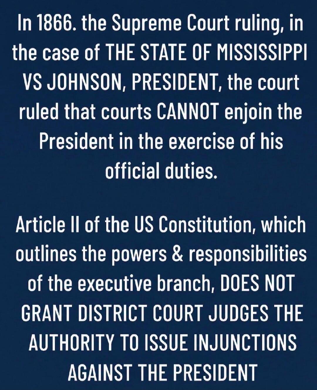 In 1866, the Supreme Court ruling, in the case of THE STATE OF MISSISSIPPI VS JOHNSON, PRESIDENT, the court ruled that courts CANNOT enjoin the President in the exercise of his official duties. Article II of the US Constitution, which outlines the powers & responsibilities of the executive branch, DOES NOT GRANT DISTRICT COURT JUDGES THE AUTHORITY 