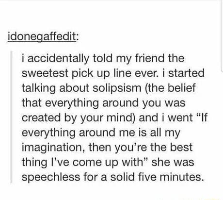 idonegaffedit i accidentally told my friend the sweetest pick up line ever i started talking about solipsism the belief that everything around you was created by your mind and i went If everything around me is all my imagination then youre the best thing Ive come up with she was speechless for a solid five minutes