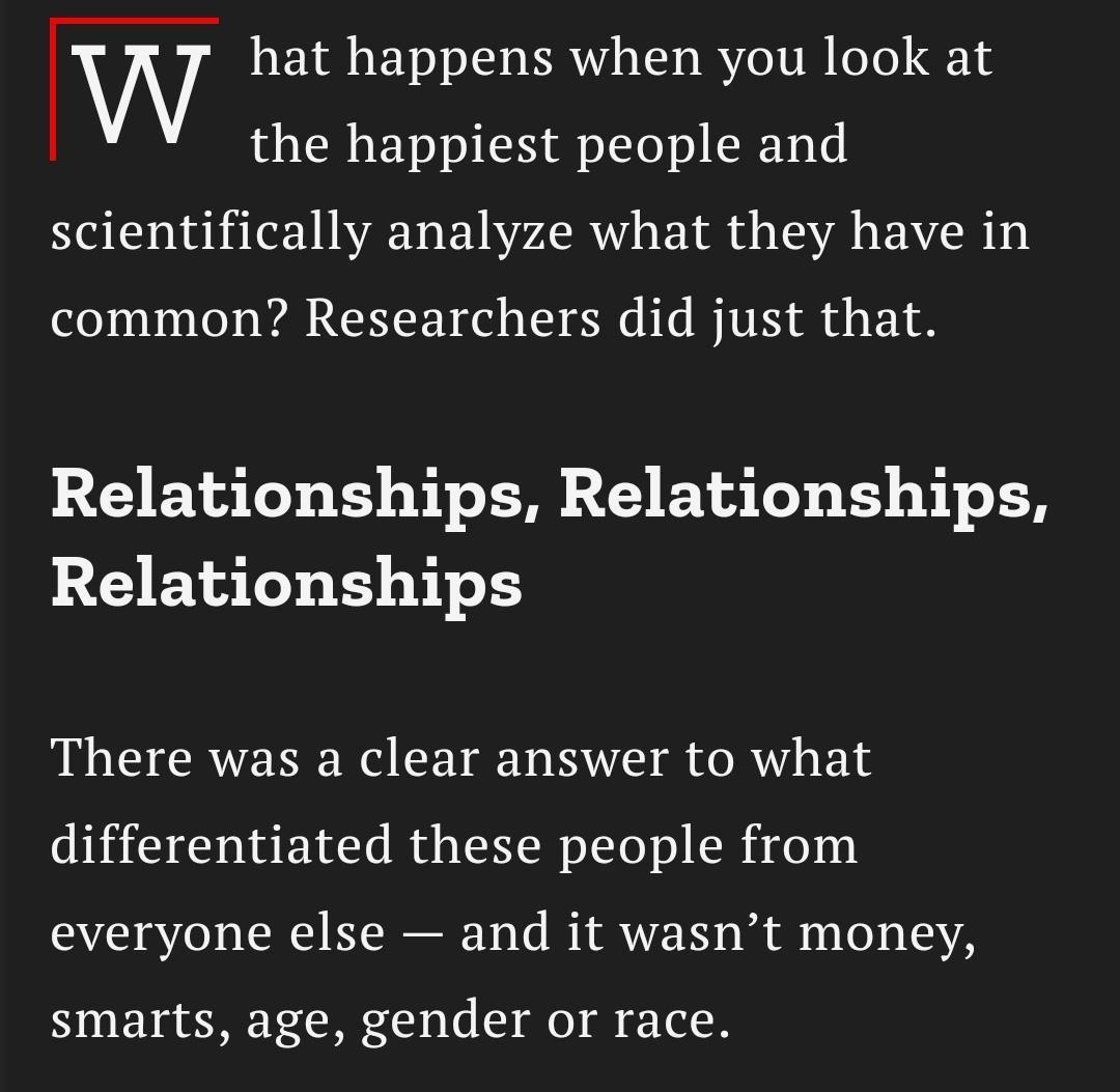 W hat happens when you look at the happiest people and scientifically analyze what they have in common Researchers did just that Relationships Relationships Relationships There was a clear answer to what differentiated these people from everyone else and it wasnt money smarts age gender or race