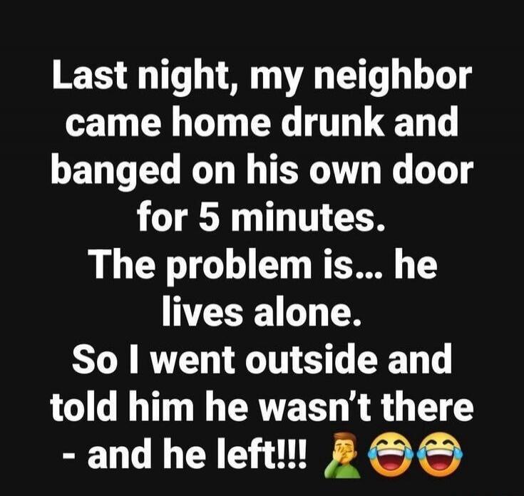 Last night, my neighbor came home drunk and banged on his own door for 5 minutes. The problem is... he lives alone. So I went outside and told him he wasn't there - and he left!!!