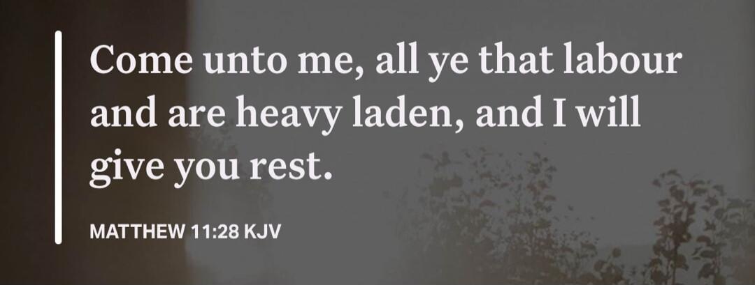 Come unto me, all ye that labour and are heavy laden, and I will give you rest. MATTHEW 11:28 KJV