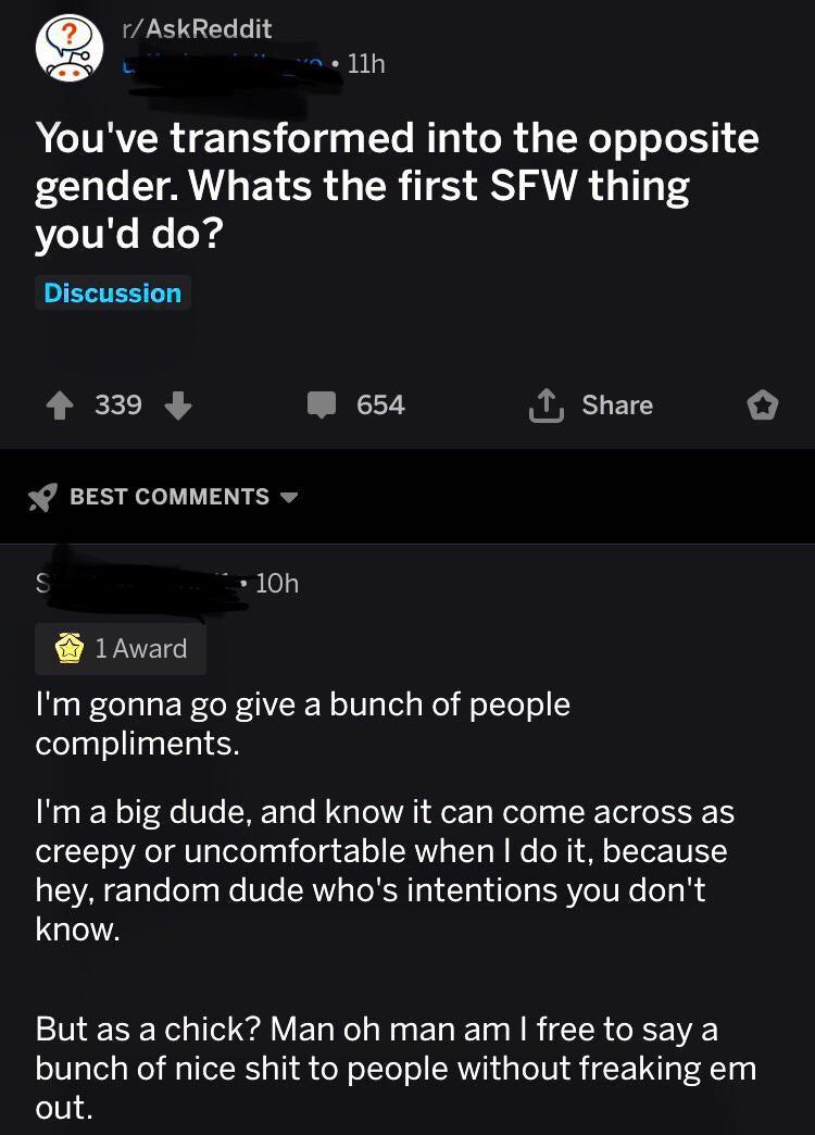 Q rAskReddit 72 1lh A IVRYER 1a LS5 e g g LYo 1o o R pTWe o oJo 151 gender Whats the first SFW thing youd do Discussion 4 339 W 654 T share BEST COMMENTS o 10h 1Award NegRelalsERoFV I WolBglel g o WolToo ele gl o TaalTa F Im a big dude and know it can come across as creepy or uncomfortable when do it because hey random dude whos intentions you dont know But as a chick Man oh man am free to say a b