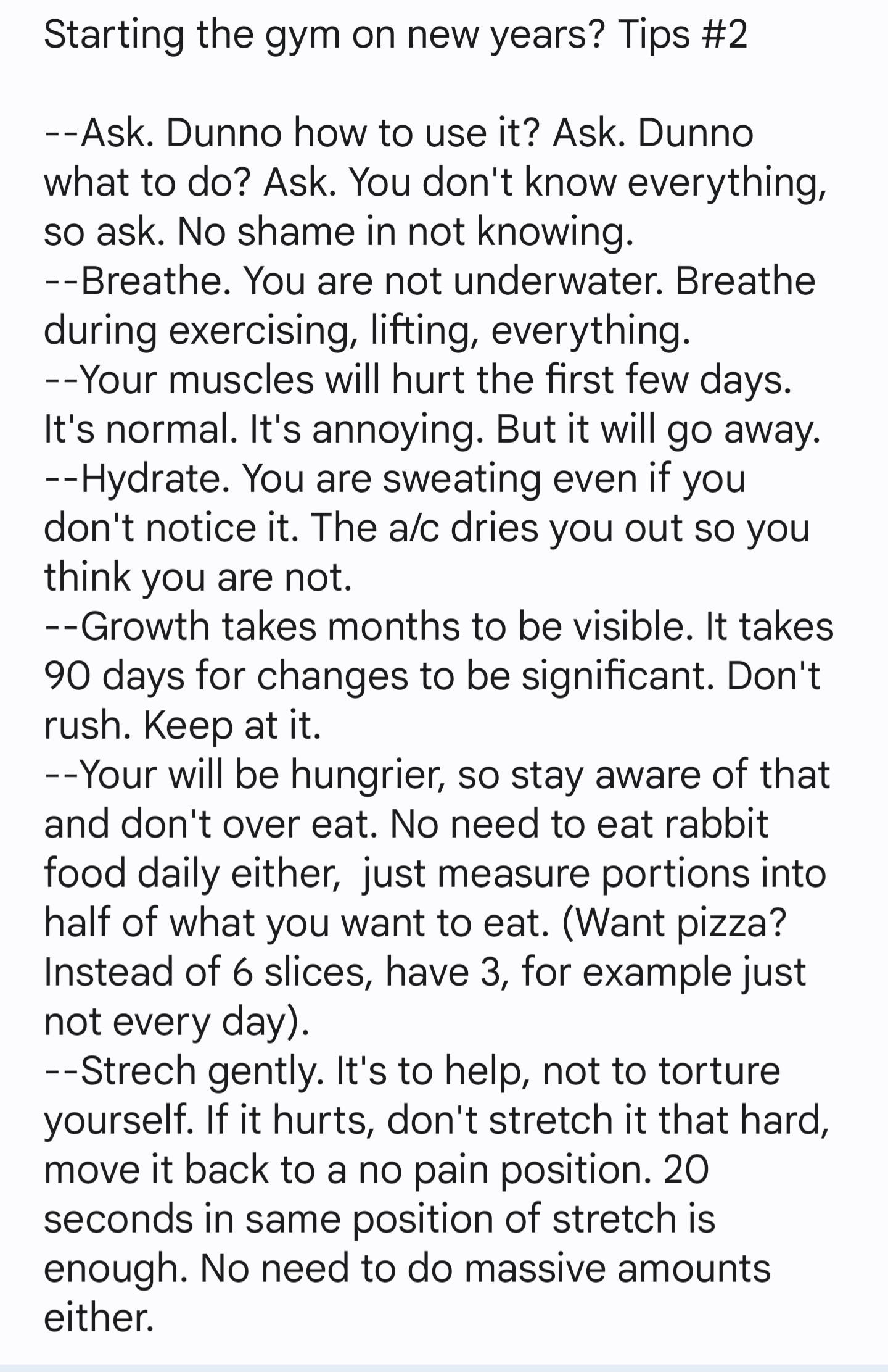 Starting the gym on new years Tips 2 Ask Dunno how to use it Ask Dunno what to do Ask You dont know everything so ask No shame in not knowing Breathe You are not underwater Breathe during exercising lifting everything Your muscles will hurt the first few days Its normal Its annoying But it will go away Hydrate You are sweating even if you dont notice it The ac dries you out so you think you are no