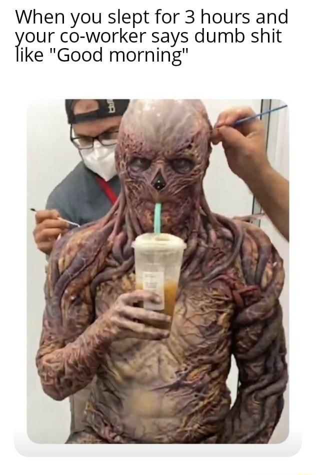 When you slept for 3 hours and our co worker says dumb shit ike Good morning