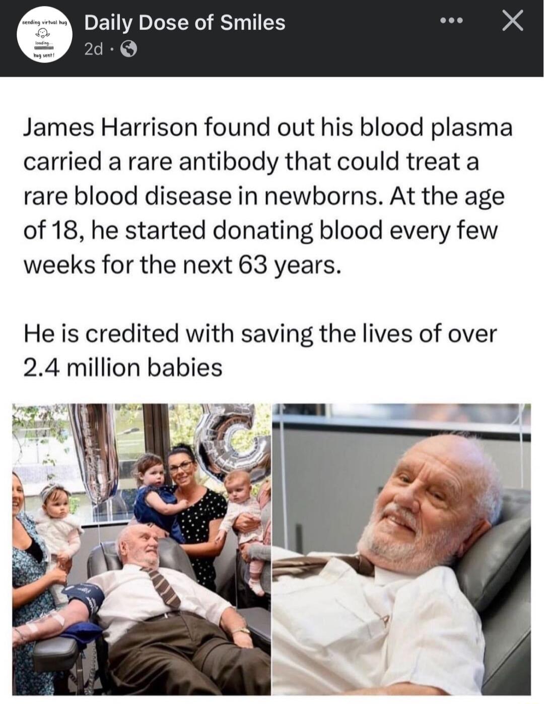 ly Dose of Smiles James Harrison found out his blood plasma carried a rare antibody that could treat a rare blood disease in newborns At the age of 18 he started donating blood every few weeks for the next 63 years He is credited with saving the lives of over 24 million babies