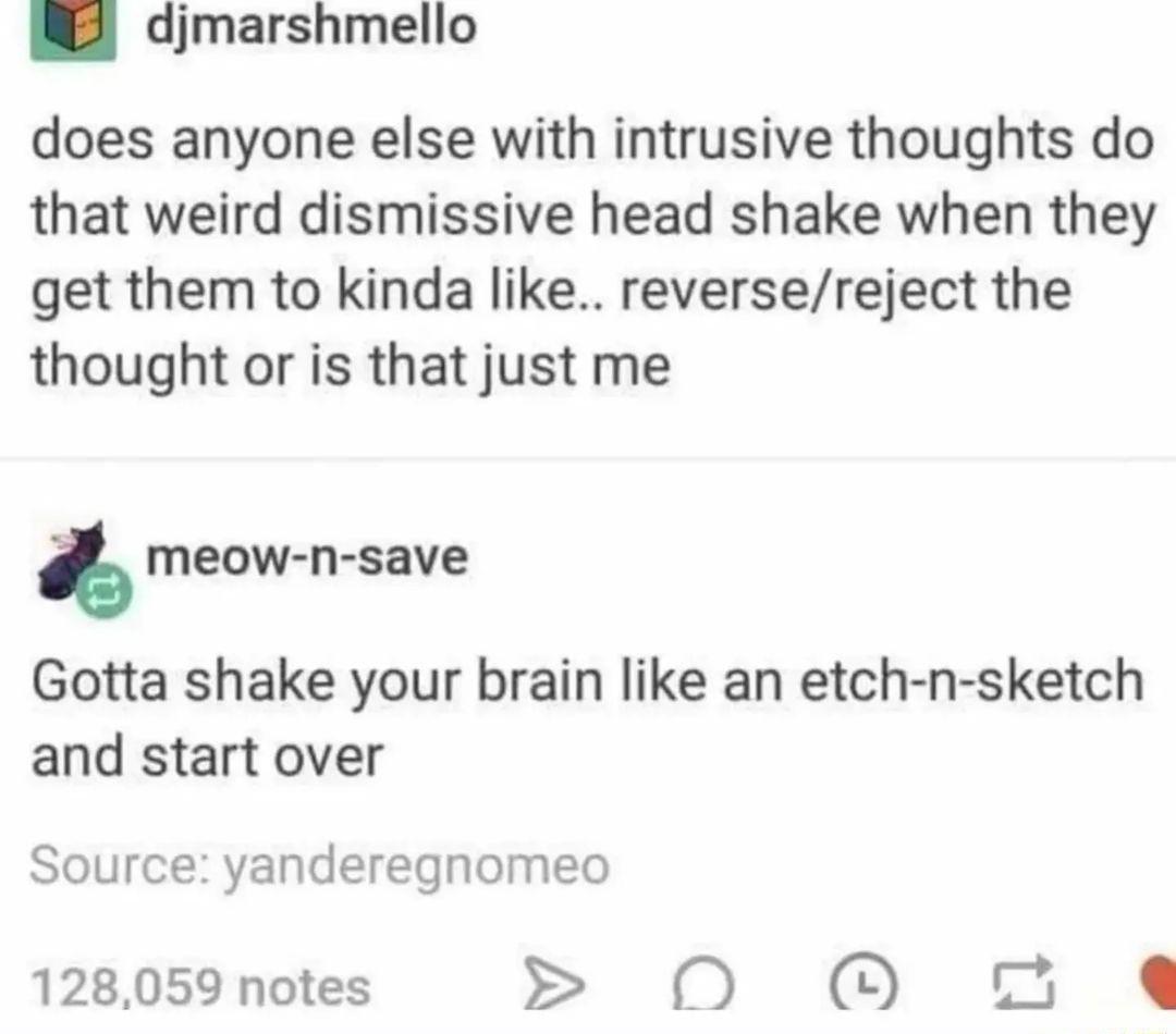2 djmarshmello does anyone else with intrusive thoughts do that weird dismissive head shake when they get them to kinda like reversereject the thought or is that just me meow n save Gotta shake your brain like an etch n sketch and start over Source yanderegnomeo 128059 notes 0 O o e