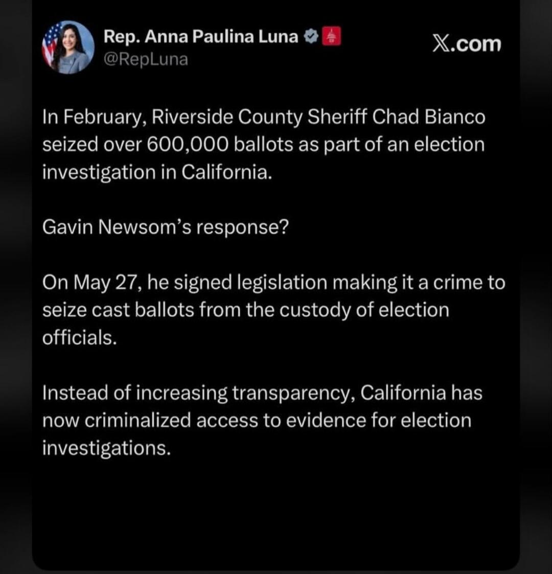 Rep. Anna Paulina Luna @RepLuna X.com In February, Riverside County Sheriff Chad Bianco seized over 600,000 ballots as part of an election investigation in California. Gavin Newsom's response? On May 27, he signed legislation making it a crime to seize cast ballots from the custody of election officials. Instead of increasing transparency, Californ