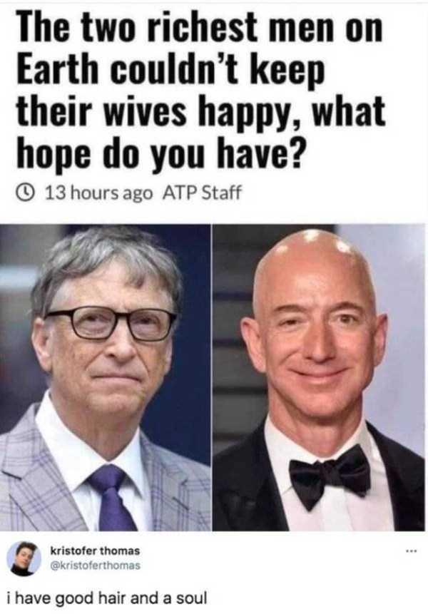 The two richest men on Earth couldnt keep their wives happy what hope do you have 13 hoursago ATP Staff i have good hair and a soul