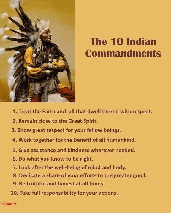 The 10 Indian Commandments 1 Treat the Earth and all that dwell theron with respect 2 Remain close to the Great Spirit 3 Show great respect for your fellow beings 4 Work together for the benefit of all humankind 5 Give assistance and kindness wherever needed 6 Do what you know to be right 7 Look after the well being of mind and body 8 Dedicate a share of your efforts to the greater good 9 Be truth