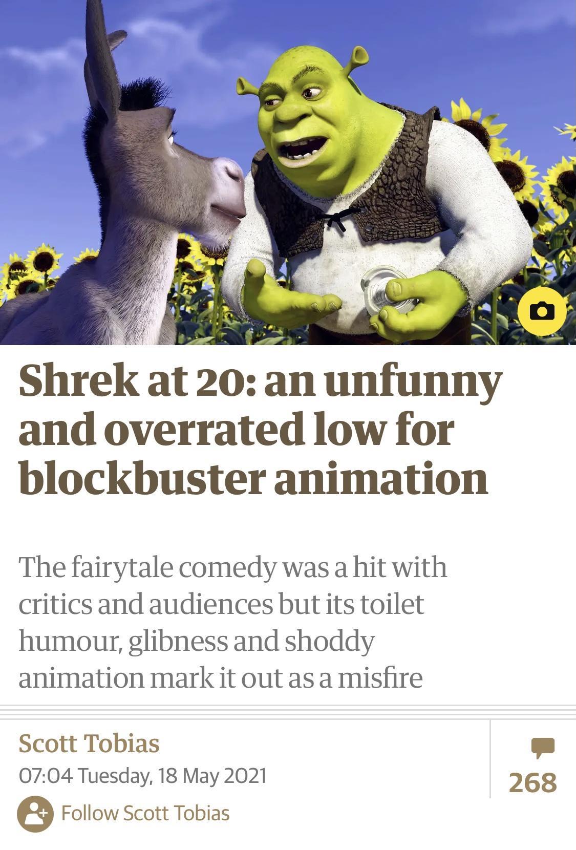 Shrek at 20 an unfunny and overrated low for blockbuster animation The fairytale comedy was a hit with critics and audiences but its toilet humour glibness and shoddy animation mark it out as a misfire Scott Tobias 0704 Tuesday 18 May 2021 268 e Follow Scott Tobias