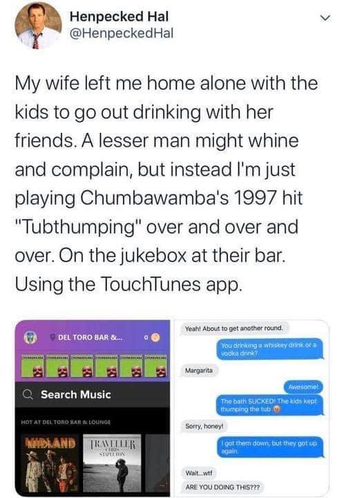 Henpecked Hal v HenpeckedHal My wife left me home alone with the kids to go out drinking with her friends A lesser man might whine and complain but instead Im just playing Chumbawambas 1997 hit Tubthumping over and over and over On the jukebox at their bar Using the TouchTunes app T e W T R Search Music d oo 28 Y0U 0OMG TS