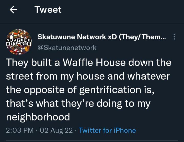Tweet Thy built a Waffle House down the street from my house and whatever the opposite of gentrification is LGEVRCR L EY WA ENe el o e 1 neighborhood 203 PM 02 Aug 22 Twitter for iPhone Skatuwune Network xD TheyThem Skatunenetwork