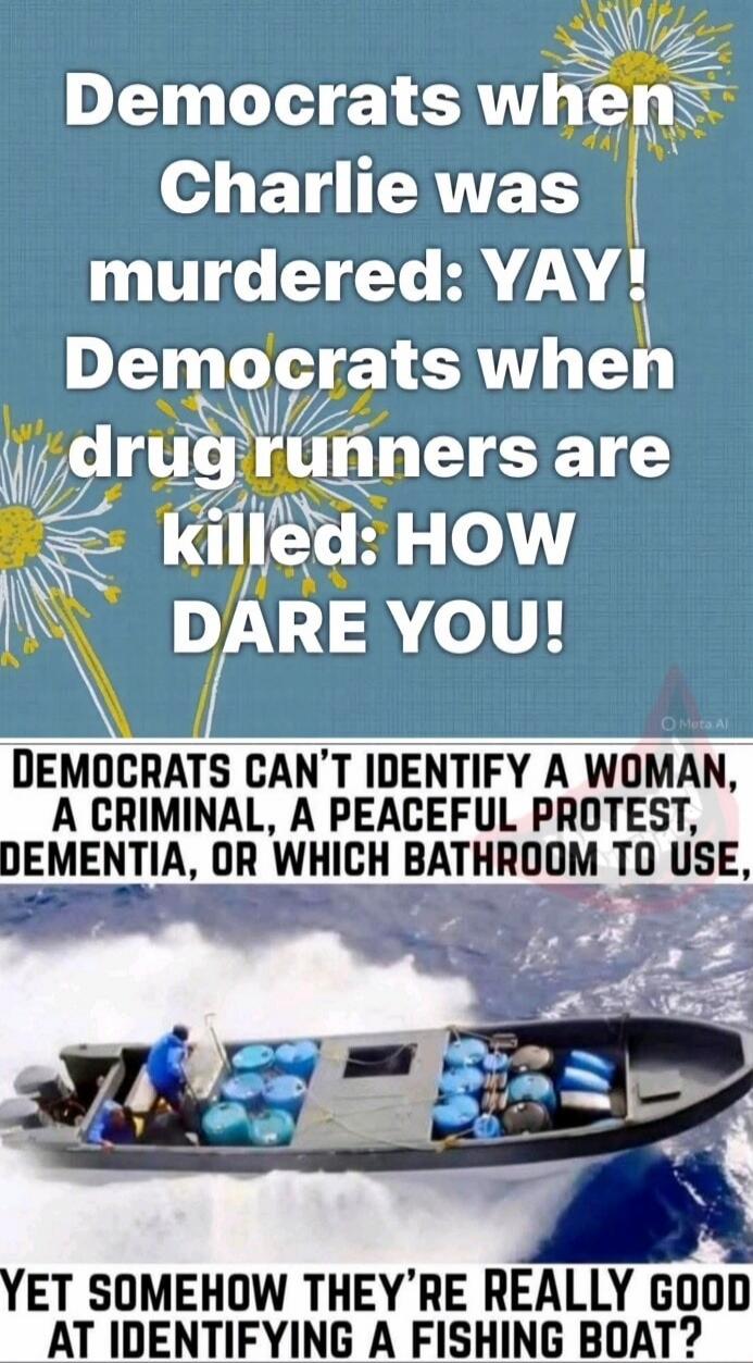 Democrats when Charlie was murdered: YAY! Democrats when drug runners are killed: HOW DARE YOU! Democrats can’t identify a woman, a criminal, a peaceful protest, dementia, or which bathroom to use, Yet somehow they’re really good at identifying a fishing boat?