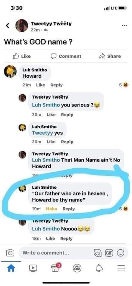 330 LTE Tweetyy Twiity 22m Whats GOD name Y Like comment share Luh Smitho Howard 2Im Like Reply 5 Tweetyy Twty Luh Smitho you serious 24 20m Like Reply Luhsmitho Tweetyy yes 20m Like Reply rveeryyTwssy Luh Smitho That Man Name aint No Howard Luh Smitho Our father who are in heaven Howard be thy name 19m Haha Reply Luh Smitho Noooo 2 2 18m Like Reply Write a comment A O P B O