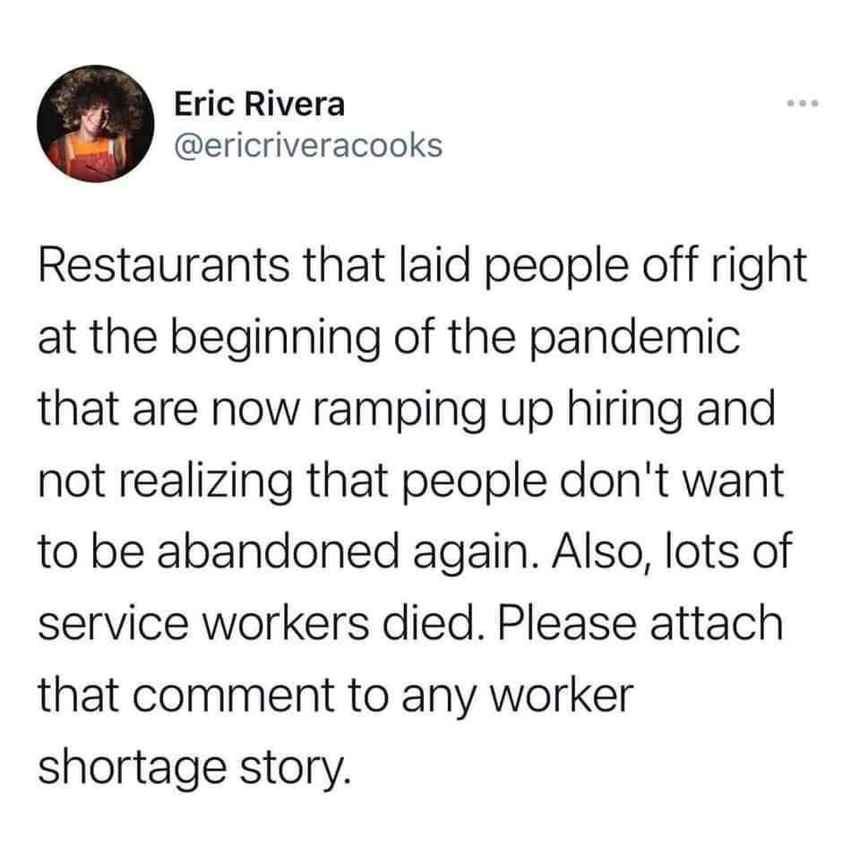 Eric Rivera ericriveracooks Restaurants that laid people off right at the beginning of the pandemic that are now ramping up hiring and not realizing that people dont want to be abandoned again Also lots of service workers died Please attach that comment to any worker shortage story