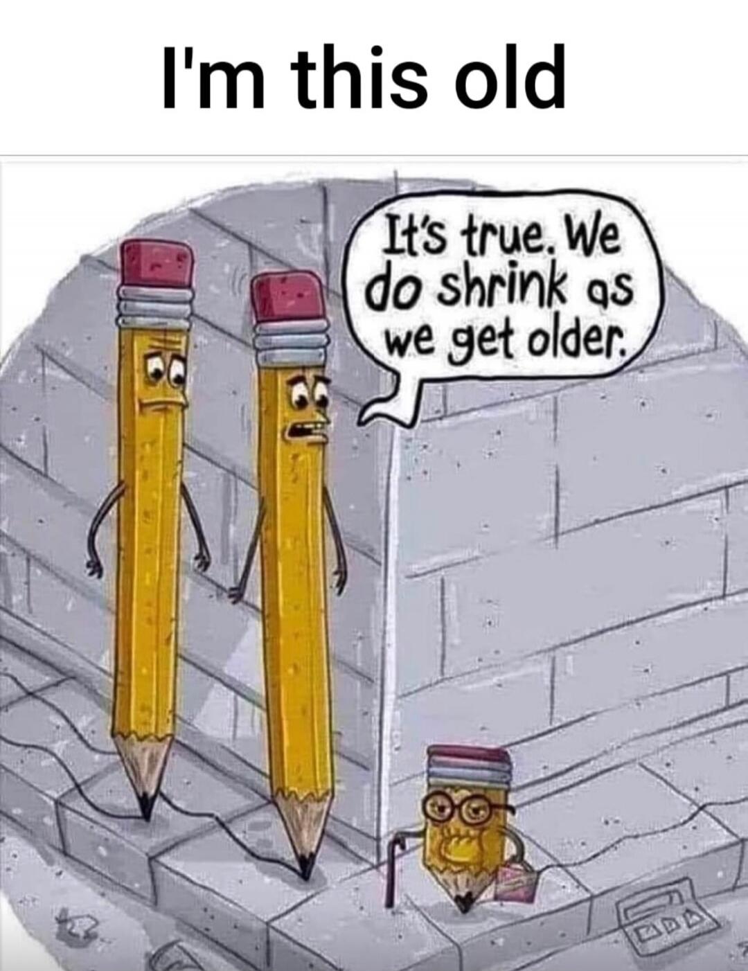 I'm this old It's true. We do shrink as we get older.