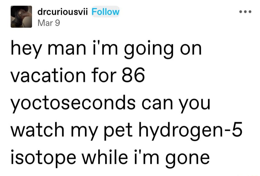 drcuriousvii Follow Mar9 hey man im going on vacation for 86 yoctoseconds can you watch my pet hydrogen 5 isotope while im gone