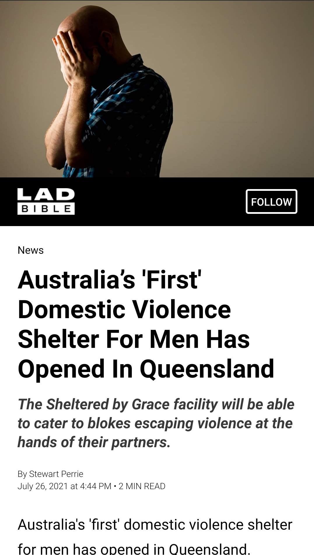 FOLLOW News Australias First Domestic Violence Shelter For Men Has Opened In Queensland The Sheltered by Grace facility will be able to cater to blokes escaping violence at the hands of their partners By Stewart Perrie July 262021 at 444 PM 2 MIN READ Australias first domestic violence shelter for men has onened in Queensland