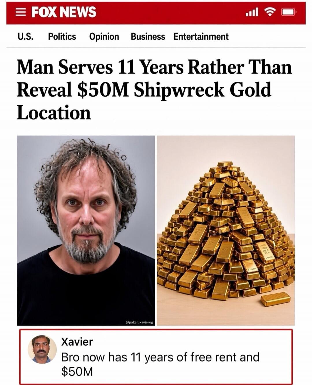 FOX NEWS. U.S. Politics Opinion Business Entertainment. Man Serves 11 Years Rather Than Reveal $50M Shipwreck Gold Location. Xavier: Bro now has 11 years of free rent and $50M.