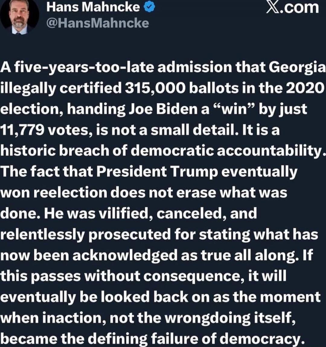 Hans Mahncke @HansMahncke A five-years-too-late admission that Georgia illegally certified 315,000 ballots in the 2020 election, handing Joe Biden a “win” by just 11,779 votes, is not a small detail. It is a historic breach of democratic accountability. The fact that President Trump eventually won reelection does not erase what was done. He was vil