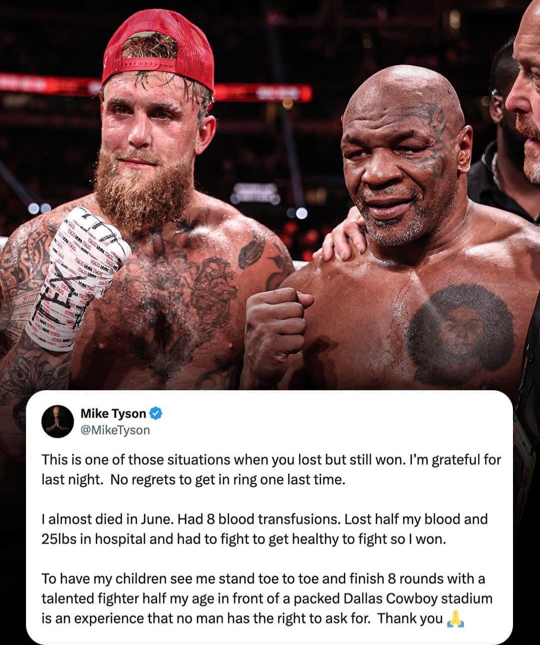 Wike Tyson MikeTyson This s one of those situations when you lost but stll won m grateful for last night No rerets to getin ing one last time I almost died in June Had 8 blood transfusions Lost half my blood and 25lbs in hospital and had to fight to get healthy to fight so won o have my children see me stand toe to toe and finish 8 rounds with a talented fighter half my age in front of a packed Da