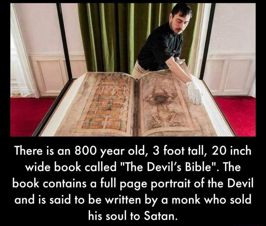 O Y el There is an 800 year old 3 foot tall 20 inch wide book called The Devils Bible The book contains a full page porirait of the Devil and is said to be written by a monk who sold his soul to Satan
