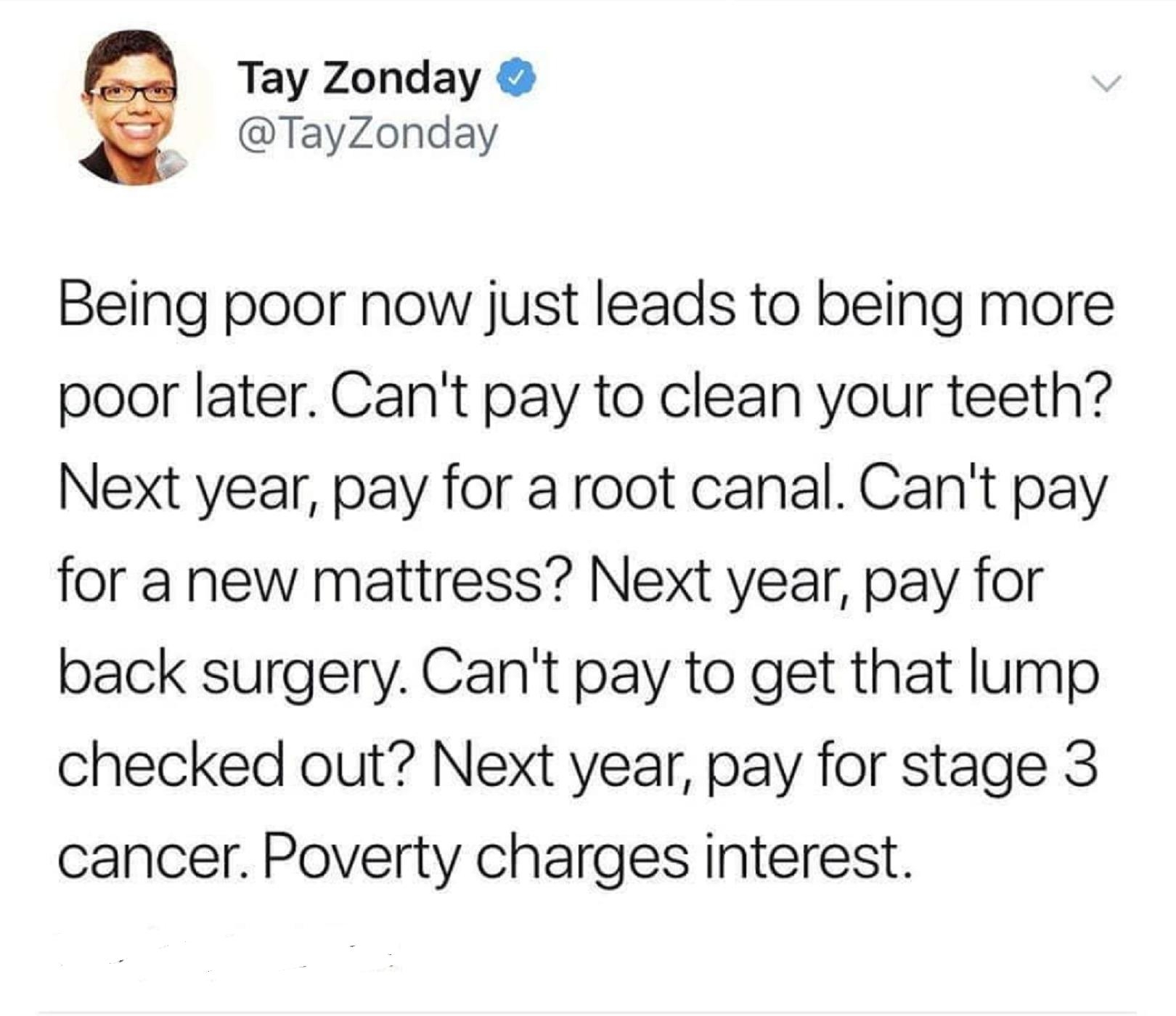 Tay Zonday TayZonday Being poor now just leads to being more poor later Cant pay to clean your teeth Next year pay for a root canal Cant pay for a new mattress Next year pay for back surgery Cant pay to get that lump checked out Next year pay for stage 3 cancer Poverty charges interest 2012 Retweets 4001 Likes