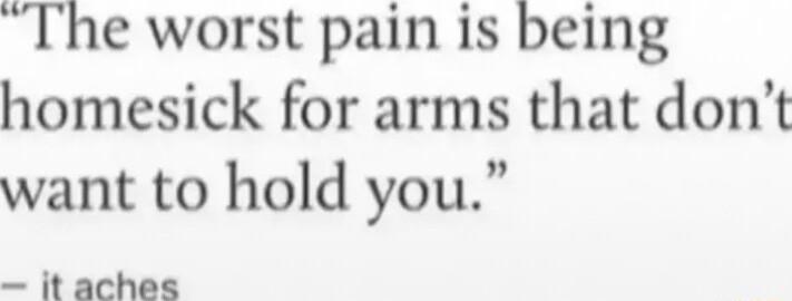 The worst pain is being homesick for arms that dont want to hold you it aches