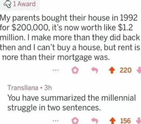 49 1 Award My parents bought their house in 1992 for 200000 its now worth like 12 million make more than they did back then and cant buy a house but rent is nore than their mortgage was O 24 Transllana 3h You have summarized the millennial struggle in two sentences O 4 15
