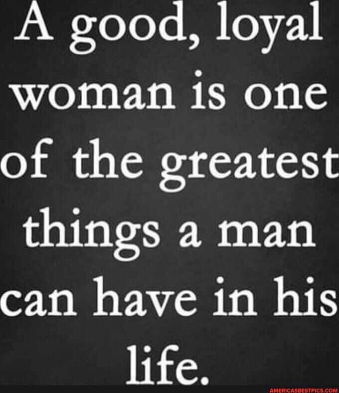 A good, loyal woman is one of the greatest things a man can have in his life.