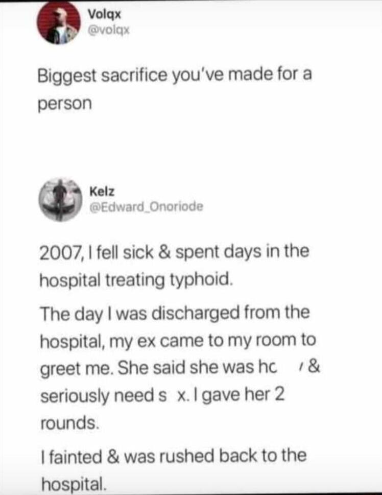 6 volax Biggest sacrifice youve made for a person Kelz Edward_Onoriode 2007 fell sick spent days in the hospital treating typhoid The day was discharged from the hospital my ex came to my room to greet me She said shewashc seriously need s xgave her 2 rounds fainted was rushed back to the hospital