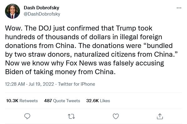 Dash Dobrofsky DashDobrofsky Wow The DOJ just confirmed that Trump took hundreds of thousands of dollars in illegal foreign donations from China The donations were bundled by two straw donors naturalized citizens from China Now we know why Fox News was falsely accusing Biden of taking money from China 1228 AM Jul 19 2022 Twitter for Phone 103K Retwosts 487 Quote Tweets 326K Likes o Q
