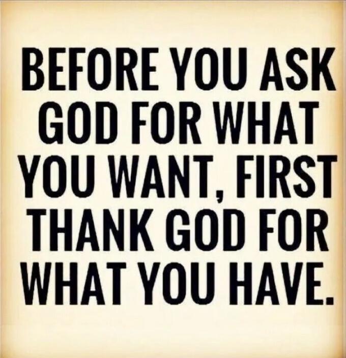 BEFORE YOU ASK GOD FOR WHAT YOU WANT, FIRST THANK GOD FOR WHAT YOU HAVE.