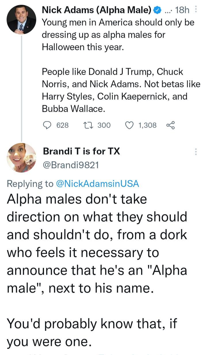 Nick Adams Alpha Male 18h Young men in America should only be dressing up as alpha males for Halloween this year People like Donald J Trump Chuck Norris and Nick Adams Not betas like Harry Styles Colin Kaepernick and Bubba Wallace O 628 1300 Q1308 Brandi T is for TX Brandiog21 Replying to NickAdamsinUSA Alpha males dont take direction on what they should and shouldnt do from a dork who feels it ne